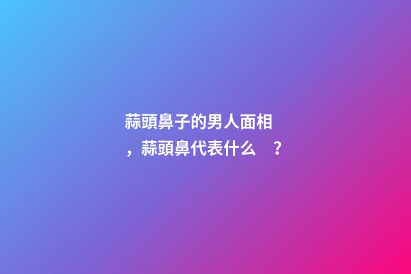 蒜頭鼻子的男人面相，蒜頭鼻代表什么？